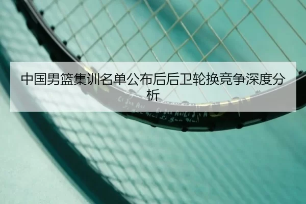 中国男篮集训名单公布后后卫轮换竞争深度分析
